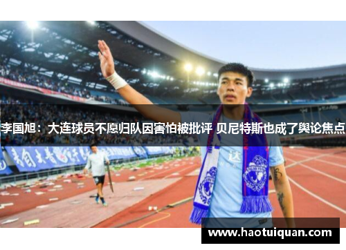李国旭：大连球员不愿归队因害怕被批评 贝尼特斯也成了舆论焦点