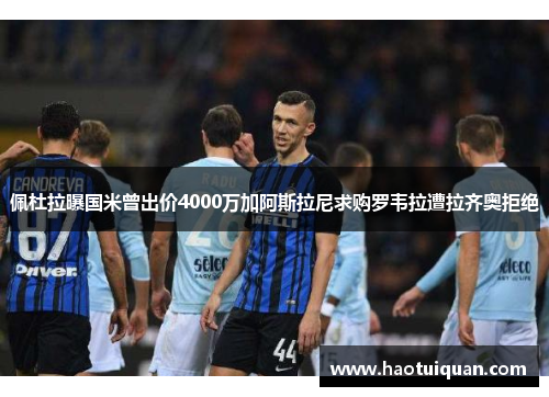 佩杜拉曝国米曾出价4000万加阿斯拉尼求购罗韦拉遭拉齐奥拒绝